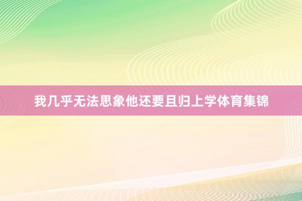 我几乎无法思象他还要且归上学体育集锦