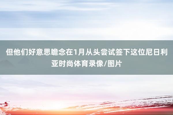 但他们好意思瞻念在1月从头尝试签下这位尼日利亚时尚体育录像/图片