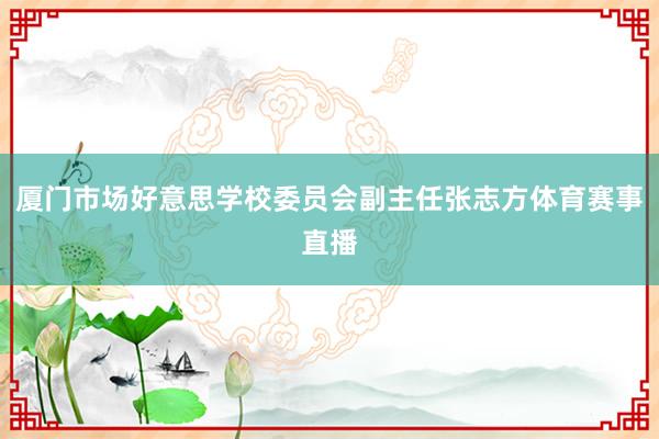 厦门市场好意思学校委员会副主任张志方体育赛事直播