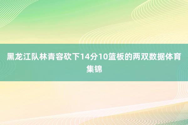 黑龙江队林青容砍下14分10篮板的两双数据体育集锦