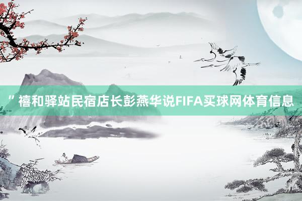 ”禧和驿站民宿店长彭燕华说FIFA买球网体育信息