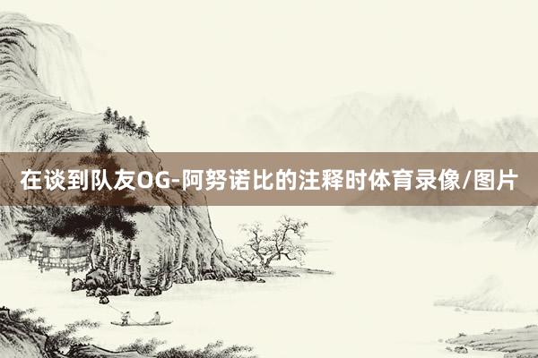 在谈到队友OG-阿努诺比的注释时体育录像/图片