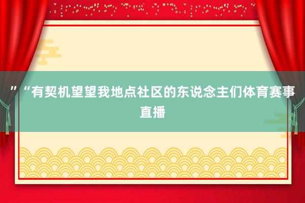 ”“有契机望望我地点社区的东说念主们体育赛事直播