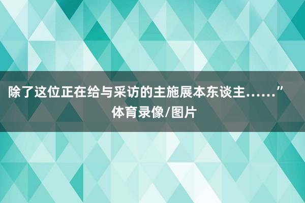 除了这位正在给与采访的主施展本东谈主……”    体育录像/图片