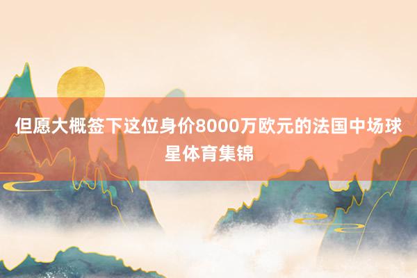 但愿大概签下这位身价8000万欧元的法国中场球星体育集锦