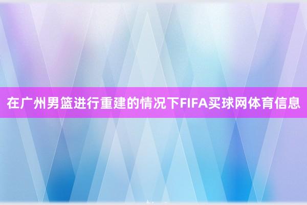 在广州男篮进行重建的情况下FIFA买球网体育信息