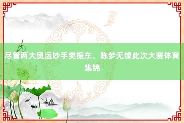 尽管两大奥运妙手樊振东、陈梦无缘此次大赛体育集锦