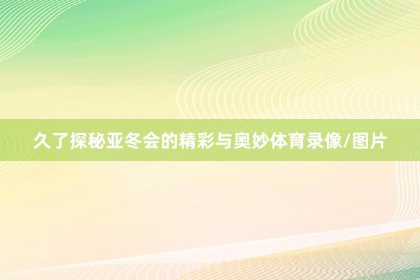 久了探秘亚冬会的精彩与奥妙体育录像/图片