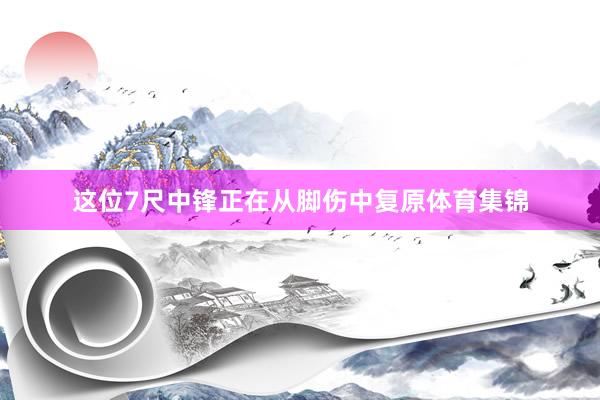 这位7尺中锋正在从脚伤中复原体育集锦