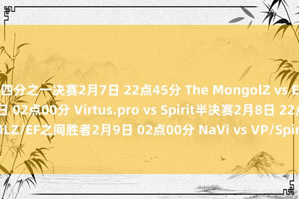 四分之一决赛2月7日 22点45分 The MongolZ vs Eternal Fire2月8日 02点00分 Virtus.pro vs Spirit半决赛2月8日 22点45分 Vitality vs TMLZ/EF之间胜者2月9日 02点00分 NaVi vs VP/Spirit之间胜者总决赛2月10日 00点00分 （BO5）体育集锦