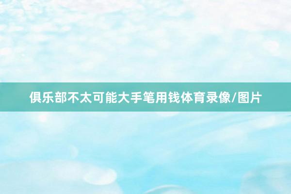 俱乐部不太可能大手笔用钱体育录像/图片
