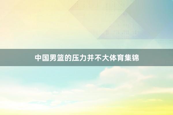 中国男篮的压力并不大体育集锦