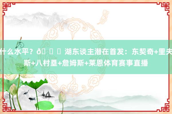 什么水平？👀湖东谈主潜在首发：东契奇+里夫斯+八村塁+詹姆斯+莱恩体育赛事直播