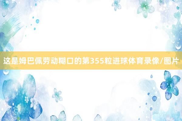 这是姆巴佩劳动糊口的第355粒进球体育录像/图片