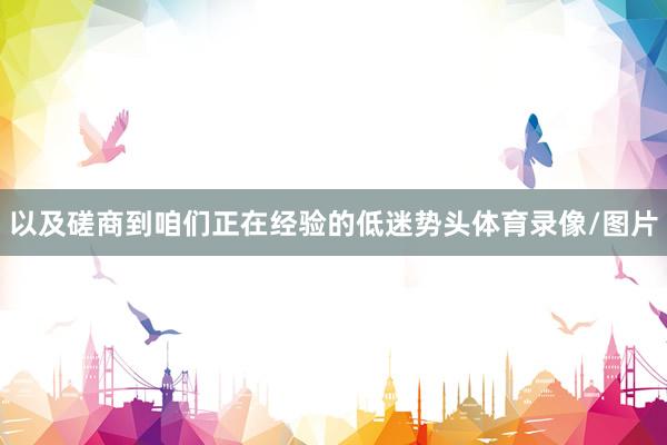 以及磋商到咱们正在经验的低迷势头体育录像/图片
