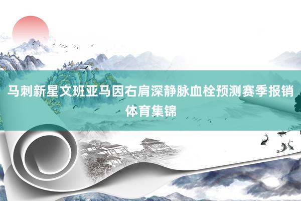 马刺新星文班亚马因右肩深静脉血栓预测赛季报销体育集锦