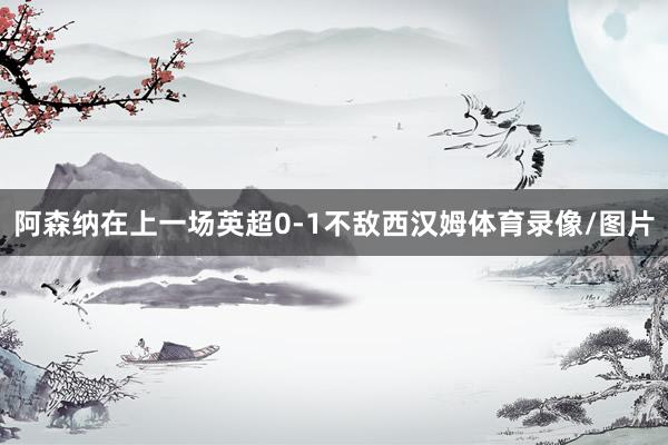 阿森纳在上一场英超0-1不敌西汉姆体育录像/图片