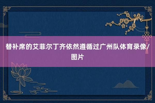 替补席的艾菲尔丁齐依然遵循过广州队体育录像/图片
