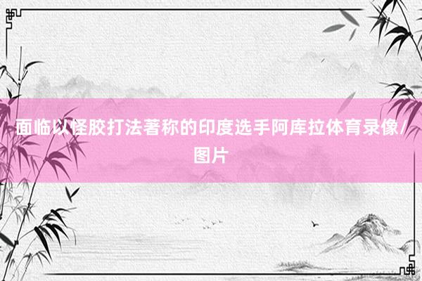 面临以怪胶打法著称的印度选手阿库拉体育录像/图片