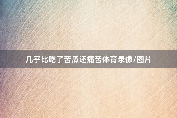几乎比吃了苦瓜还痛苦体育录像/图片