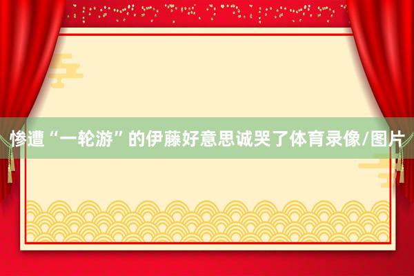 惨遭“一轮游”的伊藤好意思诚哭了体育录像/图片