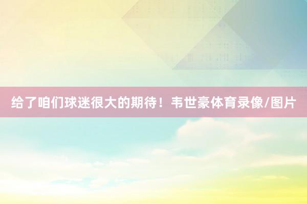 给了咱们球迷很大的期待！韦世豪体育录像/图片