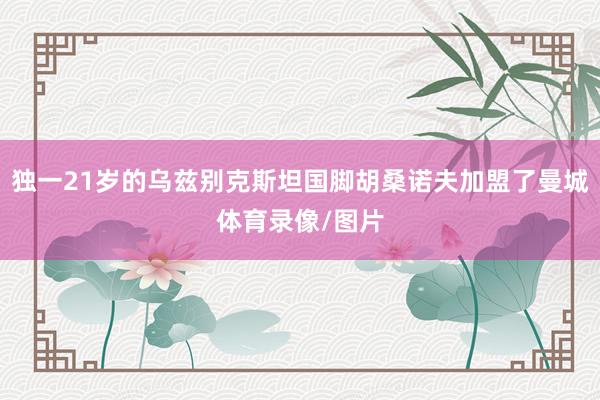 独一21岁的乌兹别克斯坦国脚胡桑诺夫加盟了曼城体育录像/图片