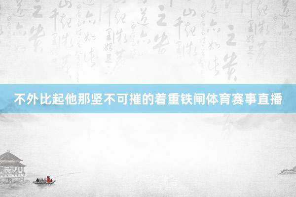 不外比起他那坚不可摧的着重铁闸体育赛事直播