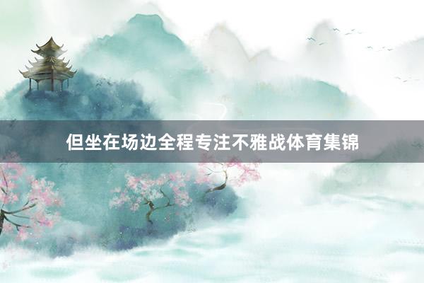 但坐在场边全程专注不雅战体育集锦