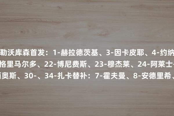勒沃库森首发：1-赫拉德茨基、3-因卡皮耶、4-约纳坦-塔、14-希克、20-格里马尔多、22-博尼费斯、23-穆杰莱、24-阿莱士-加西亚、25-帕拉西奥斯、30-、34-扎卡替补：7-霍夫曼、8-安德里希、13-阿图尔、16-布恩迪亚、17-科瓦日、18-阿莱霍-萨尔科、21-阿德利、26-安德烈亚-纳塔利、47-阿拉伊贝戈维奇波鸿首发：1-霍恩、6-易卜拉希马-西索科、11-马苏拉斯、14-厄尔曼、15-帕斯拉克、17-克劳斯、19-贝罗、20-伊万-欧德斯、21-霍尔特曼、32-马克西米利安-维特克、33-菲利普-霍夫曼替补：2-甘博亚、4-马索维奇、8-洛西利亚、9-博阿杜、10-德威特、13-梅迪奇、24-潘内维希、27-德雷维斯、29-布罗申斯基FIFA买球网体育信息