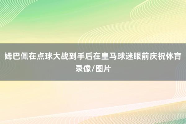 姆巴佩在点球大战到手后在皇马球迷眼前庆祝体育录像/图片