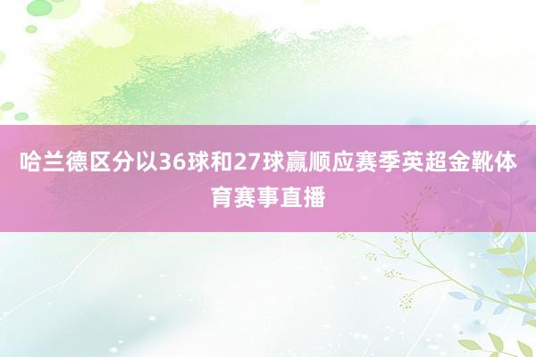 哈兰德区分以36球和27球赢顺应赛季英超金靴体育赛事直播