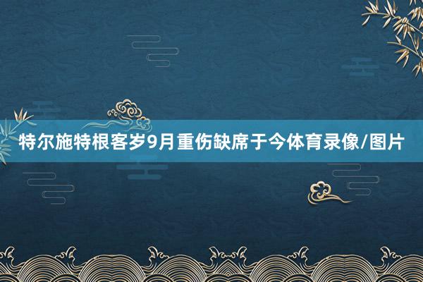 特尔施特根客岁9月重伤缺席于今体育录像/图片