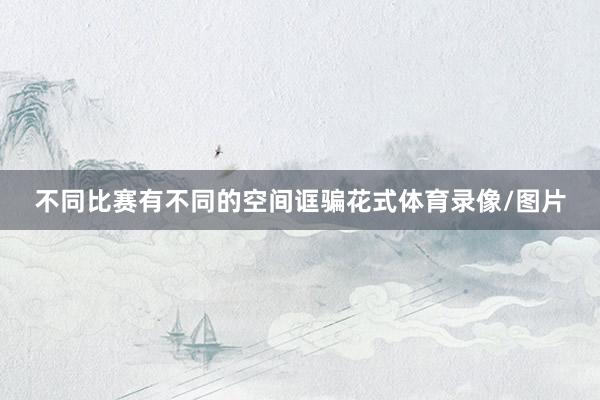 不同比赛有不同的空间诓骗花式体育录像/图片