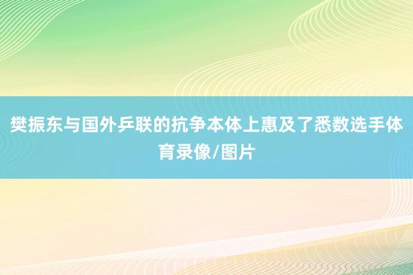 樊振东与国外乒联的抗争本体上惠及了悉数选手体育录像/图片