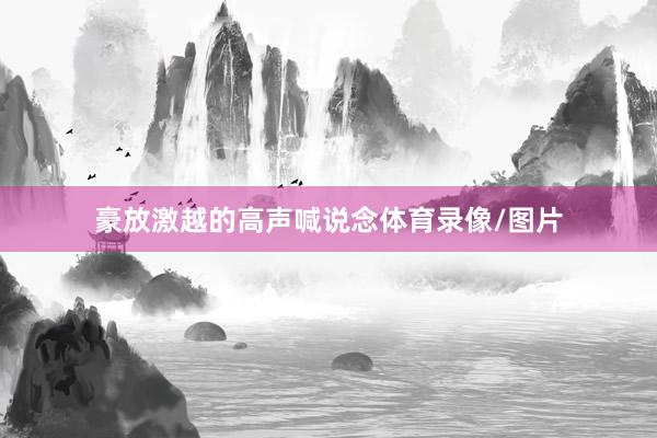 豪放激越的高声喊说念体育录像/图片