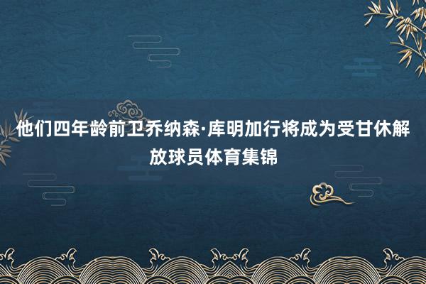 他们四年龄前卫乔纳森·库明加行将成为受甘休解放球员体育集锦