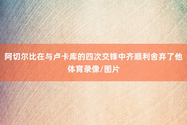 阿切尔比在与卢卡库的四次交锋中齐顺利舍弃了他体育录像/图片