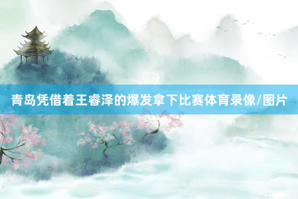 青岛凭借着王睿泽的爆发拿下比赛体育录像/图片