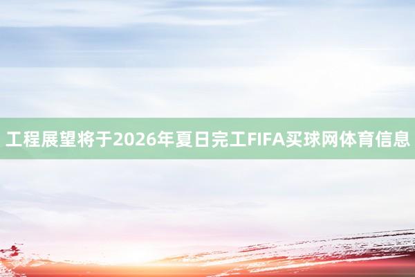 工程展望将于2026年夏日完工FIFA买球网体育信息