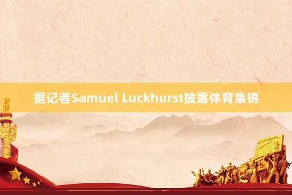 据记者Samuel Luckhurst披露体育集锦