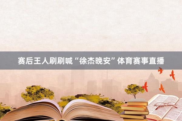 赛后王人刷刷喊“徐杰晚安”体育赛事直播