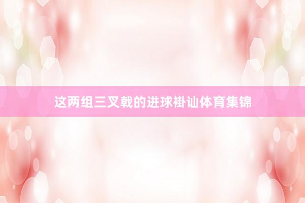 这两组三叉戟的进球褂讪体育集锦