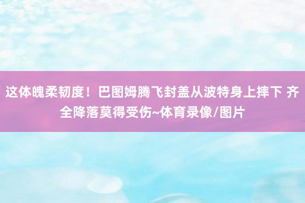 这体魄柔韧度！巴图姆腾飞封盖从波特身上摔下 齐全降落莫得受伤~体育录像/图片