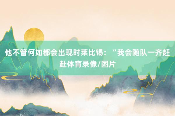 他不管何如都会出现时莱比锡：“我会随队一齐赶赴体育录像/图片