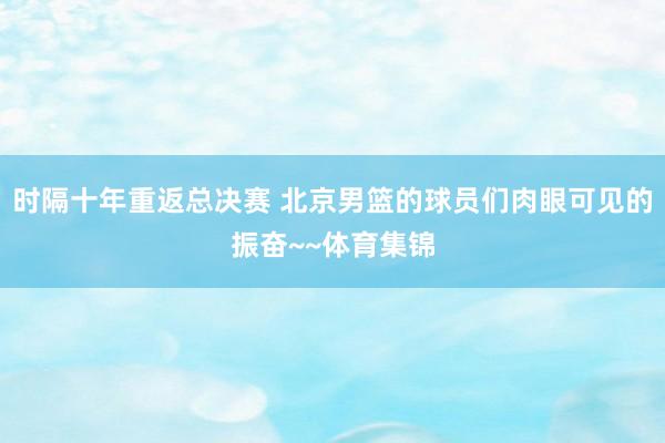 时隔十年重返总决赛 北京男篮的球员们肉眼可见的振奋~~体育集锦