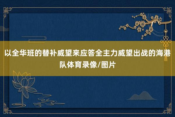 以全华班的替补威望来应答全主力威望出战的海港队体育录像/图片