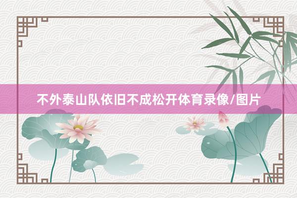 不外泰山队依旧不成松开体育录像/图片