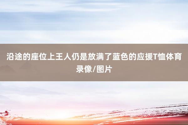 沿途的座位上王人仍是放满了蓝色的应援T恤体育录像/图片