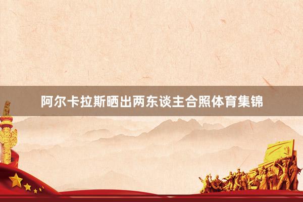 阿尔卡拉斯晒出两东谈主合照体育集锦
